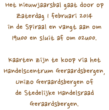 Het nieuwjaarsbal gaat door op
Zaterdag 1 februari 2014 in de Spiraal en vangt aan om 19u00 en sluit af om 02u00. Kaarten zijn te koop via het
Handelscentrum Geraardsbergen,
Unizo Geraardsbergen of
de Stedelijke Handelsraad Geraardsbergen.