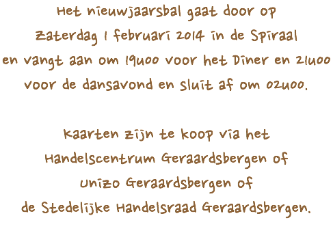 Het nieuwjaarsbal gaat door op
Zaterdag 1 februari 2014 in de Spiraal
en vangt aan om 19u00 voor het Diner en 21u00 voor de dansavond en sluit af om 02u00. Kaarten zijn te koop via het
Handelscentrum Geraardsbergen of
Unizo Geraardsbergen of
de Stedelijke Handelsraad Geraardsbergen.